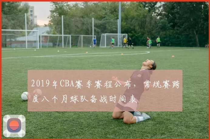 2019年CBA赛季赛程公布,常规赛跨度八个月球队备战时间表