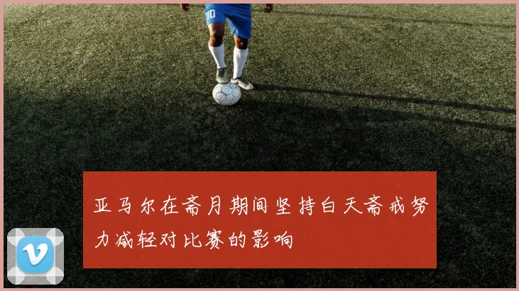 亚马尔在斋月期间坚持白天斋戒努力减轻对比赛的影响