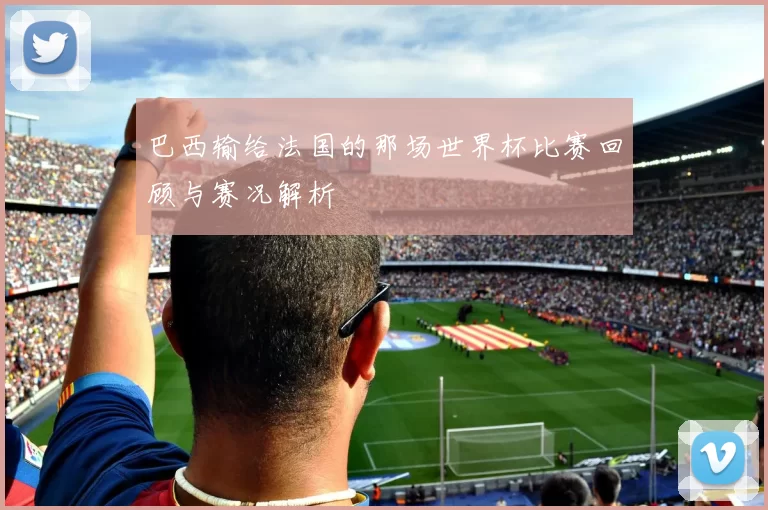 巴西输给法国的那场世界杯比赛回顾与赛况解析