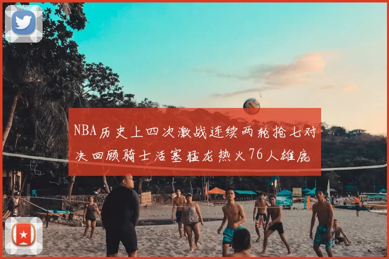 NBA历史上四次激战连续两轮抢七对决回顾骑士活塞猛龙热火76人雄鹿子弹马刺