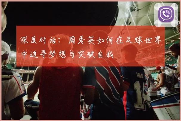 深度对话:周秀英如何在足球世界中追寻梦想与突破自我