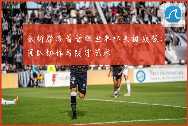 剖析摩洛哥晋级世界杯关键战役:团队协作与防守艺术