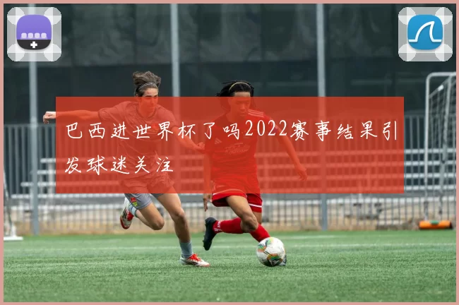 巴西进世界杯了吗2022赛事结果引发球迷关注