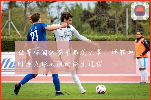 世界杯淘汰赛平局怎么算?详解加时与点球决胜的诞生过程