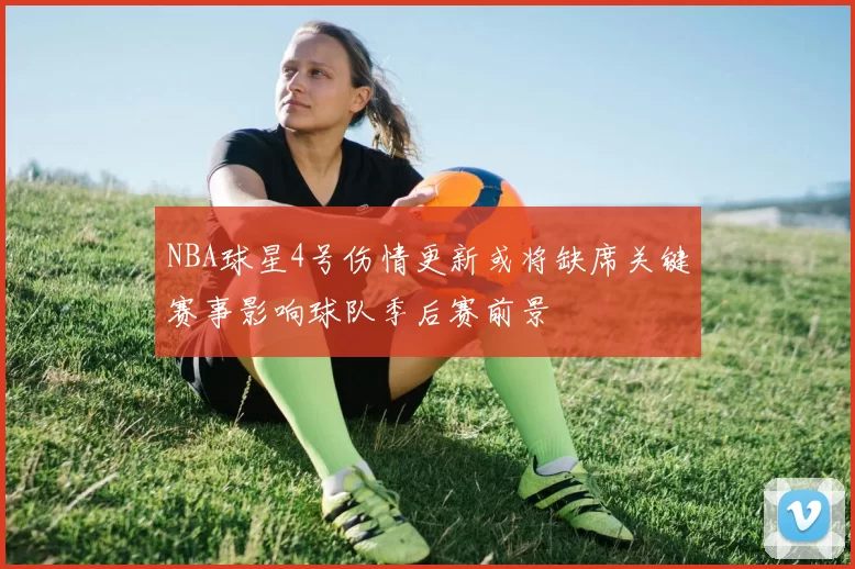 NBA球星4号伤情更新或将缺席关键赛事影响球队季后赛前景