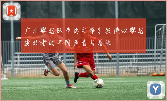 广州攀岩队节奏之争引发热议攀岩爱好者的不同声音与看法