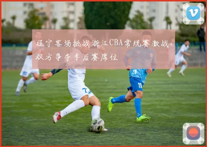 辽宁客场挑战浙江CBA常规赛激战，双方争夺季后赛席位