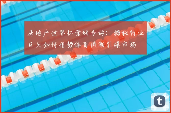 房地产世界杯营销专访：揭秘行业巨头如何借势体育热潮引爆市场