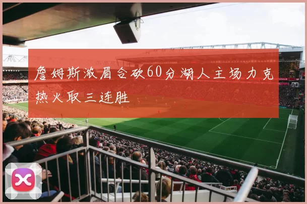 詹姆斯浓眉合砍60分湖人主场力克热火取三连胜
