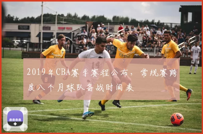 2019年CBA赛季赛程公布，常规赛跨度八个月球队备战时间表