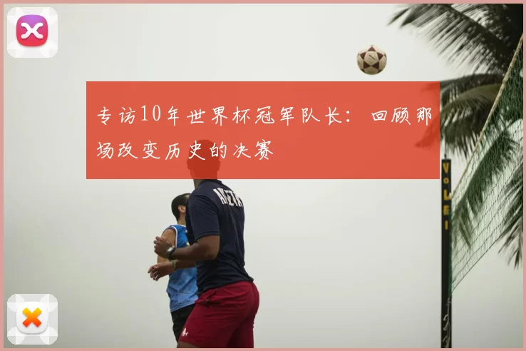 专访10年世界杯冠军队长:回顾那场改变历史的决赛