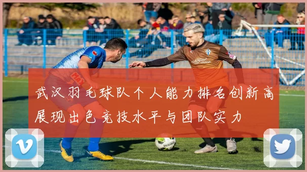 武汉羽毛球队个人能力排名创新高展现出色竞技水平与团队实力