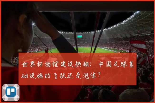 世界杯场馆建设热潮:中国足球基础设施的飞跃还是泡沫?