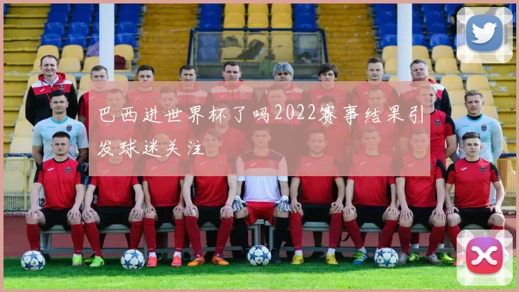 巴西进世界杯了吗2022赛事结果引发球迷关注