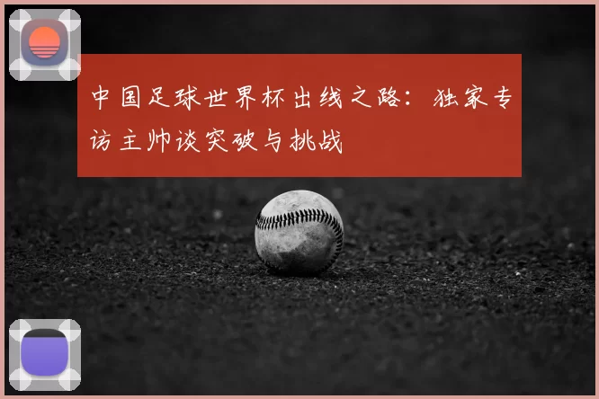 中国足球世界杯出线之路:独家专访主帅谈突破与挑战