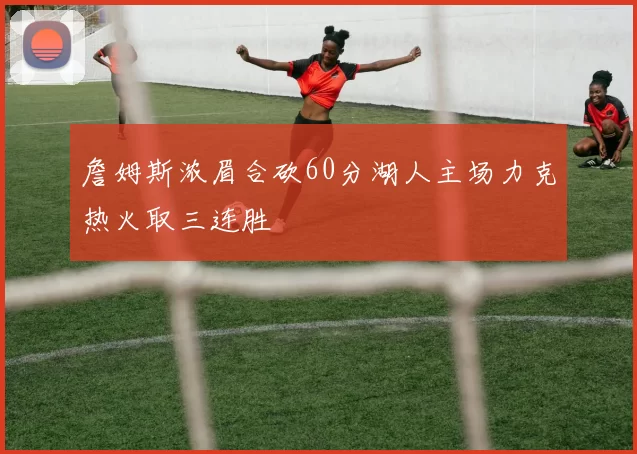 詹姆斯浓眉合砍60分湖人主场力克热火取三连胜