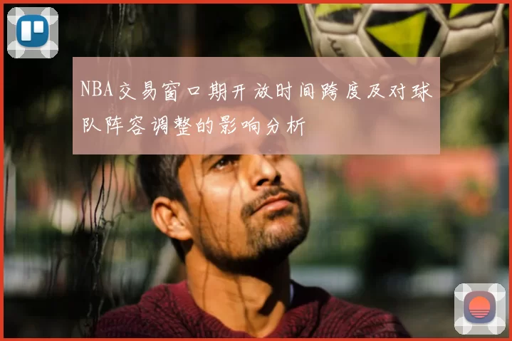 NBA交易窗口期开放时间跨度及对球队阵容调整的影响分析