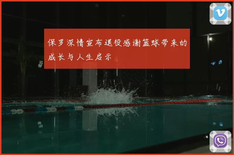 保罗深情宣布退役感谢篮球带来的成长与人生启示