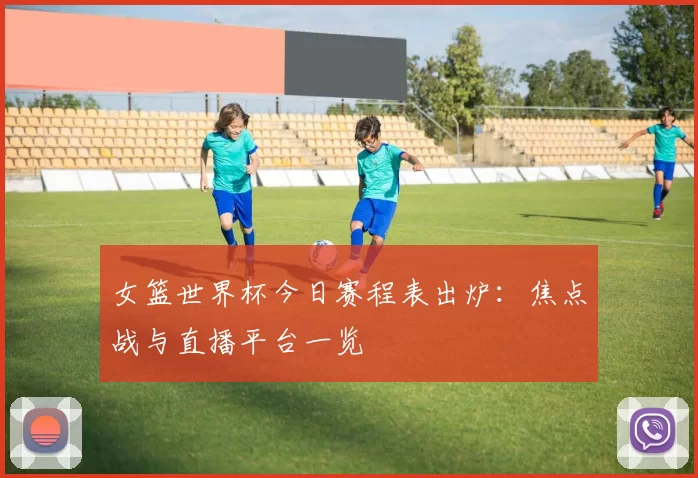 女篮世界杯今日赛程表出炉:焦点战与直播平台一览