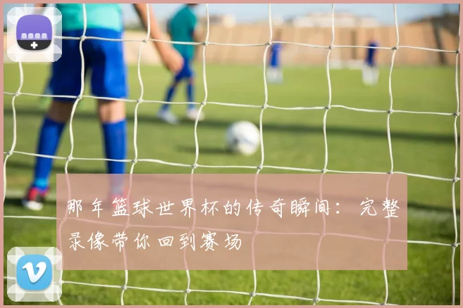 那年篮球世界杯的传奇瞬间：完整录像带你回到赛场