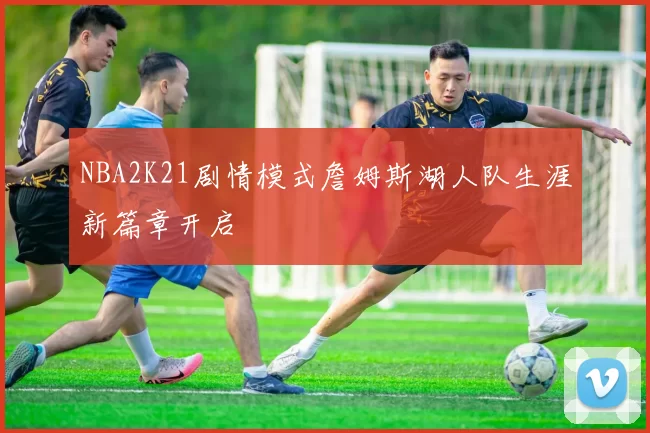 NBA2K21剧情模式詹姆斯湖人队生涯新篇章开启