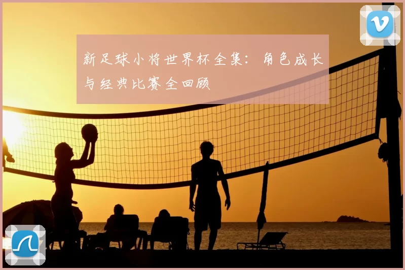 新足球小将世界杯全集：角色成长与经典比赛全回顾
