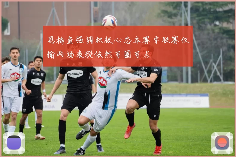 恩梅查强调积极心态本赛季联赛仅输两场表现依然可圈可点
