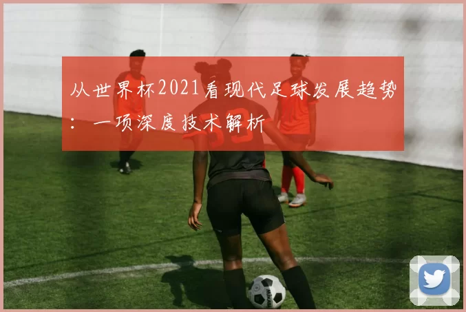 从世界杯2021看现代足球发展趋势:一项深度技术解析