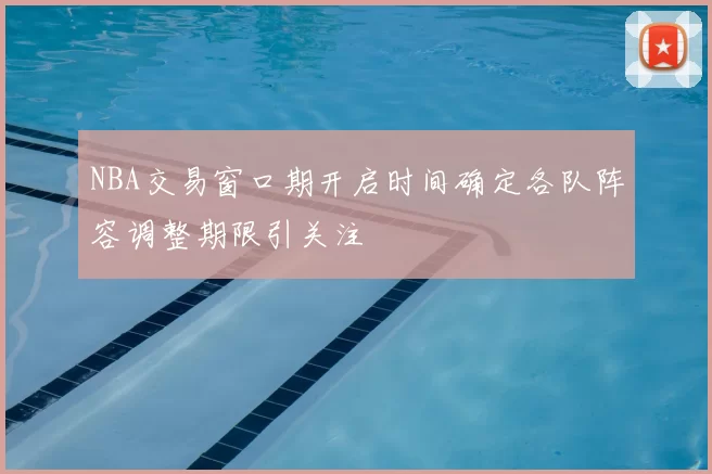 NBA交易窗口期开启时间确定各队阵容调整期限引关注