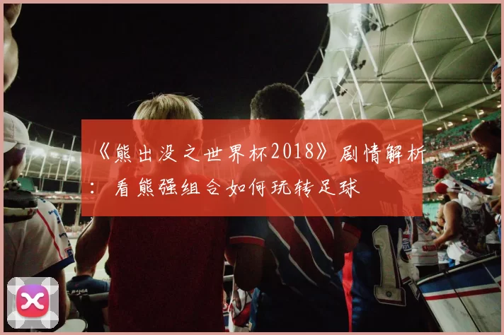 《熊出没之世界杯2018》剧情解析:看熊强组合如何玩转足球