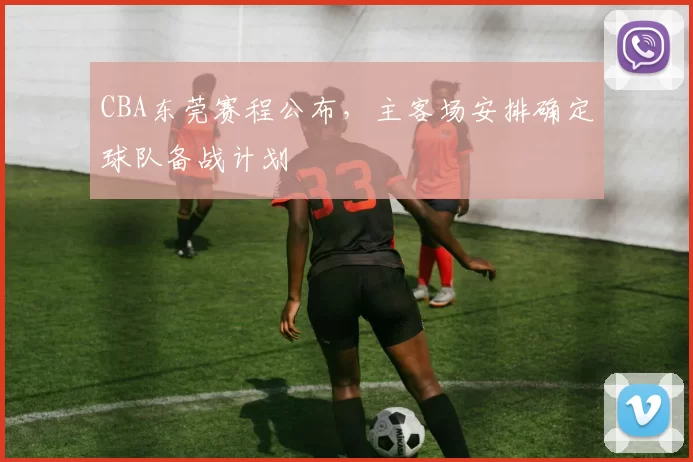 CBA东莞赛程公布,主客场安排确定球队备战计划