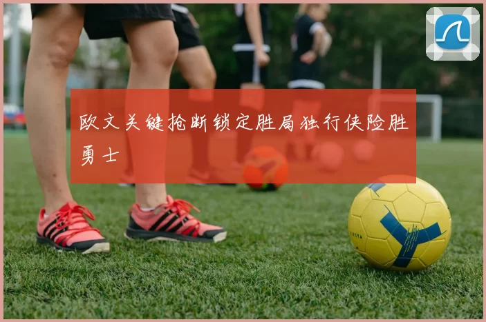 欧文关键抢断锁定胜局独行侠险胜勇士