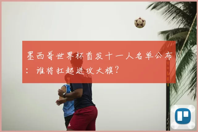 墨西哥世界杯首发十一人名单公布：谁将扛起进攻大旗？