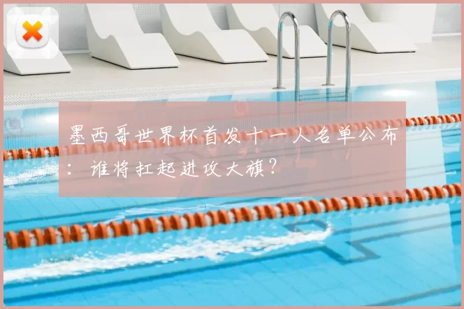 墨西哥世界杯首发十一人名单公布:谁将扛起进攻大旗?