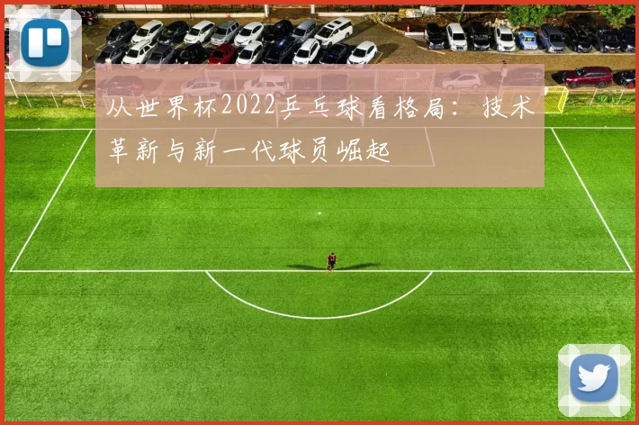 从世界杯2022乒乓球看格局:技术革新与新一代球员崛起