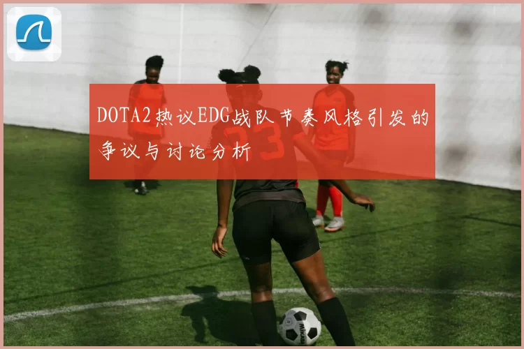 DOTA2热议EDG战队节奏风格引发的争议与讨论分析
