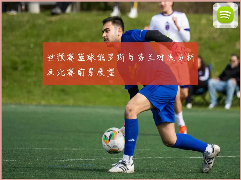世预赛篮球俄罗斯与芬兰对决分析及比赛前景展望