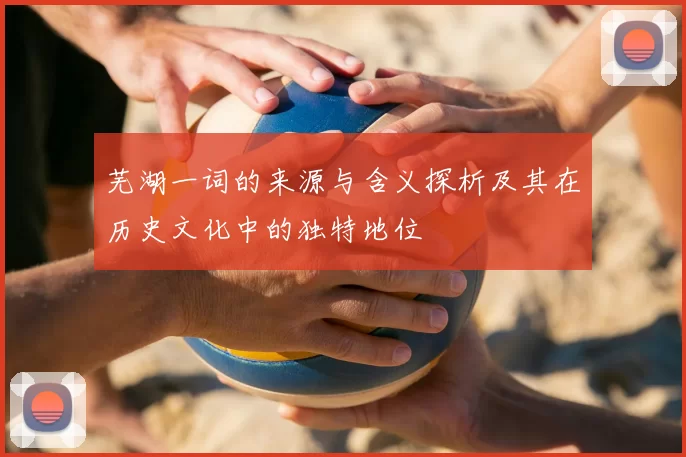 芜湖一词的来源与含义探析及其在历史文化中的独特地位