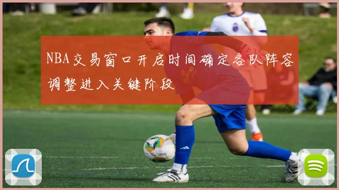 NBA交易窗口开启时间确定各队阵容调整进入关键阶段