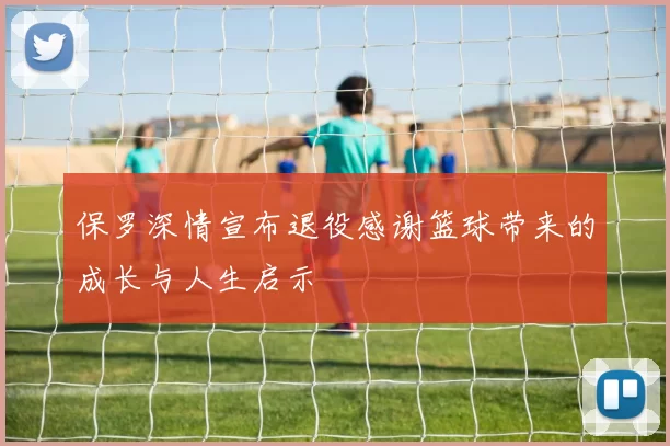 保罗深情宣布退役感谢篮球带来的成长与人生启示