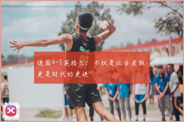 德国4-1英格兰:不仅是比分差距,更是时代的更迭