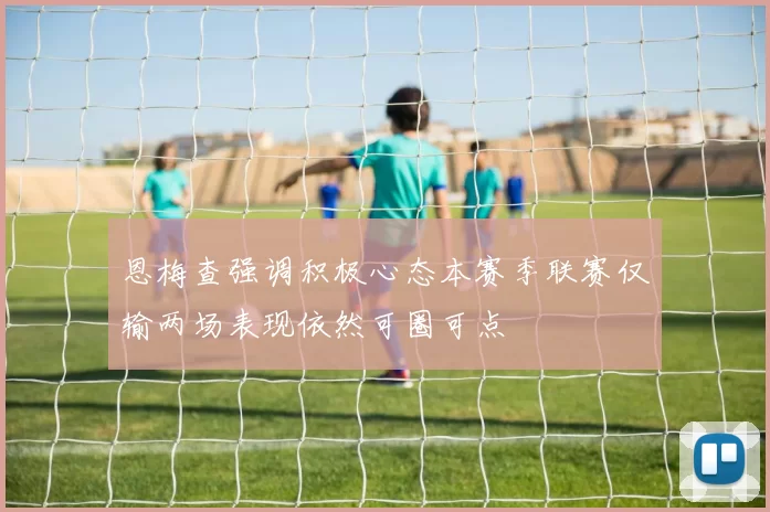 恩梅查强调积极心态本赛季联赛仅输两场表现依然可圈可点