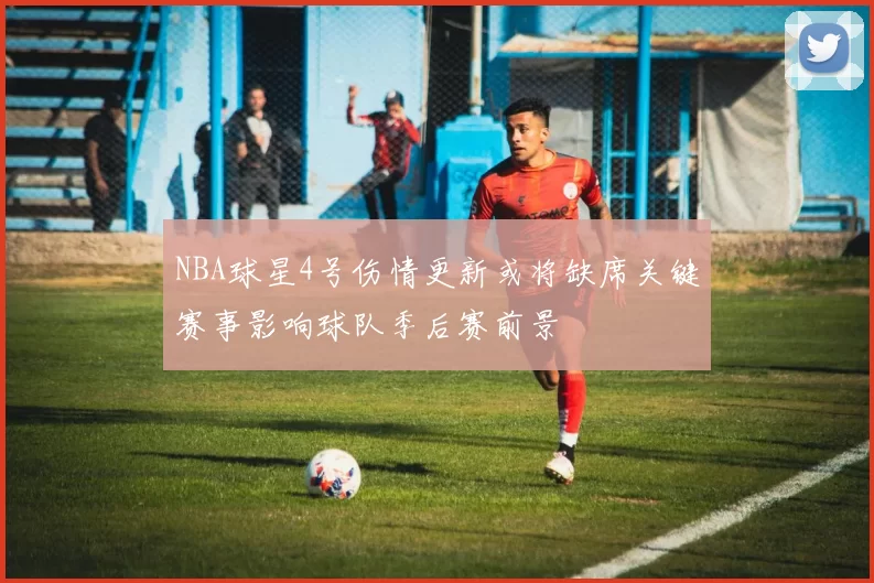 NBA球星4号伤情更新或将缺席关键赛事影响球队季后赛前景