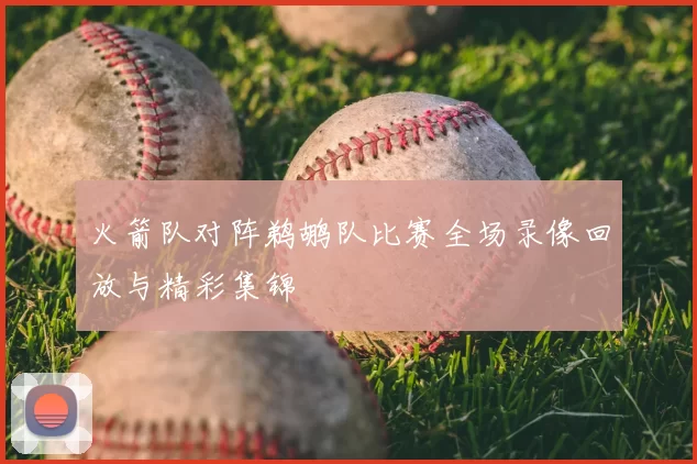 火箭队对阵鹈鹕队比赛全场录像回放与精彩集锦