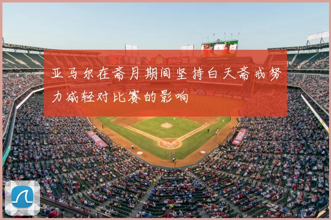 亚马尔在斋月期间坚持白天斋戒努力减轻对比赛的影响