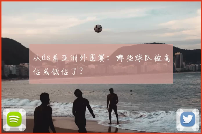 从ds看亚洲外围赛：哪些球队被高估或低估了？