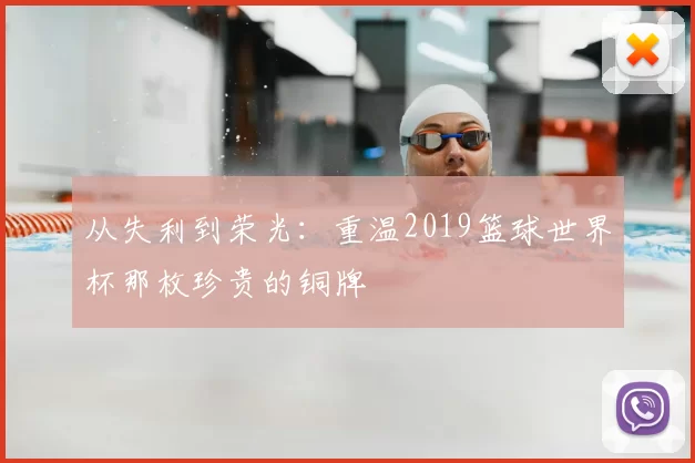 从失利到荣光:重温2019篮球世界杯那枚珍贵的铜牌