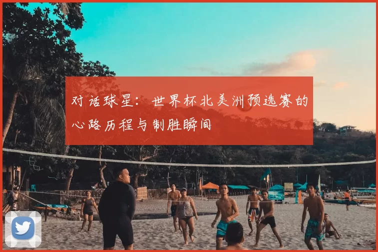 对话球星:世界杯北美洲预选赛的心路历程与制胜瞬间