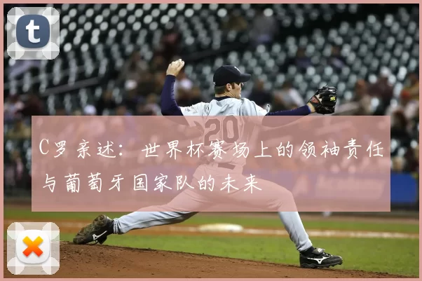 C罗亲述：世界杯赛场上的领袖责任与葡萄牙国家队的未来