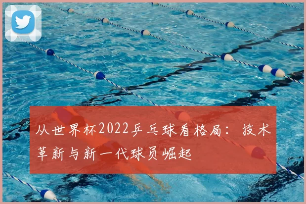 从世界杯2022乒乓球看格局:技术革新与新一代球员崛起
